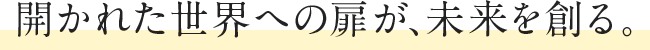 開かれた世界への扉が、未来を創る。